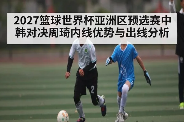 2027篮球世界杯亚洲区预选赛中韩对决周琦内线优势与出线分析