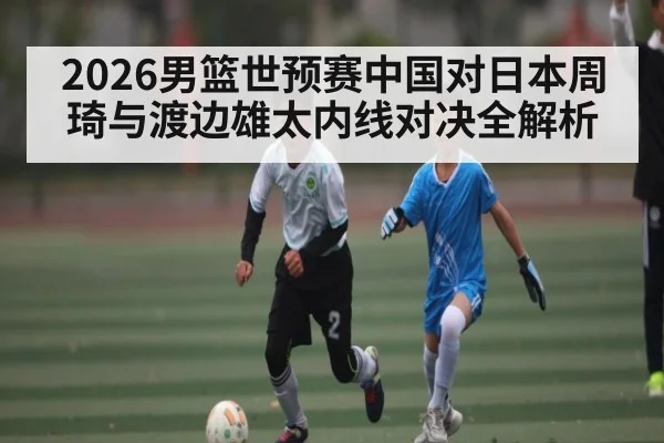 2026男篮世预赛中国对日本周琦与渡边雄太内线对决全解析